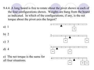 9.4.4. A long board is free to rotate about the pivot shown in each of the four configurations shown.  Weights are hung from the board as indicated.  In which of the configurations, if any, is the net torque about the pivot axis the largest? a)  1 b)  2 c)  3 d)  4 e)  The net torque is the same for  all four situations. 