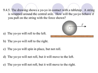 9.4.5. The drawing shows a yo-yo in contact with a tabletop.  A string is wrapped around the central axle.  How will the yo-yo behave if you pull on the string with the force shown? a)  The yo-yo will roll to the left. b)  The yo-yo will roll to the right. c)  The yo-yo will spin in place, but not roll. d)  The yo-yo will not roll, but it will move to the left. e)  The yo-yo will not roll, but it will move to the right. 