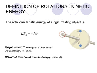 DEFINITION OF ROTATIONAL KINETIC ENERGY The rotational kinetic energy of a rigid rotating object is Requirement:  The angular speed must be expressed in rad/s. SI Unit of Rotational Kinetic Energy:  joule (J) 