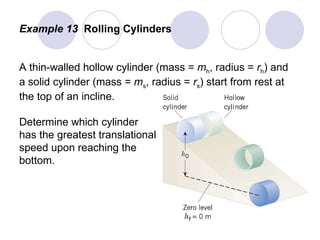Example 13  Rolling Cylinders A thin-walled hollow cylinder (mass =  m h , radius =  r h ) and a solid cylinder (mass =  m s , radius =  r s ) start from rest at the top of an incline. Determine which cylinder  has the greatest translational speed upon reaching the  bottom. 