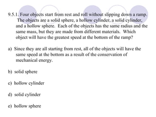 9.5.1. Four objects start from rest and roll without slipping down a ramp.  The objects are a solid sphere, a hollow cylinder, a solid cylinder, and a hollow sphere.  Each of the objects has the same radius and the same mass, but they are made from different materials.  Which object will have the greatest speed at the bottom of the ramp? a)  Since they are all starting from rest, all of the objects will have the same speed at the bottom as a result of the conservation of mechanical energy. b)  solid sphere c)  hollow cylinder d)  solid cylinder e)  hollow sphere 