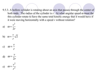 9.5.3. A hollow cylinder is rotating about an axis that passes through the center of both ends.  The radius of the cylinder is  r .  At what angular speed    must the this cylinder rotate to have the same total kinetic energy that it would have if it were moving horizontally with a speed  v  without rotation? a) b) c) d) e) 