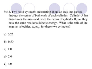 9.5.4. Two solid cylinders are rotating about an axis that passes through the center of both ends of each cylinder.  Cylinder A has three times the mass and twice the radius of cylinder B, but they have the same rotational kinetic energy.  What is the ratio of the angular velocities,   A /  B , for these two cylinders? a)  0.25 b)  0.50 c)  1.0 d)  2.0 e)  4.0 