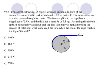 9.5.5. Consider the drawing.  A rope is wrapped around one-third of the circumference of a solid disk of radius  R  = 2.2 m that is free to rotate about an axis that passes through its center.  The force applied to the rope has a magnitude of 35 N; and the disk has a mass  M  of 7.5 kg.  Assuming the force is applied horizontally as shown and the disk is initially at rest, determine the amount of rotational work done until the time when the end of the rope reaches the top of the disk? a)  140 N b)  160 N c)  180 N d)  210 N e)  250 N 