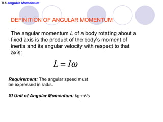 9.6  Angular Momentum DEFINITION OF ANGULAR MOMENTUM The angular momentum  L  of a body rotating about a  fixed axis is the product of the body’s moment of  inertia and its angular velocity with respect to that axis:  Requirement:  The angular speed must be expressed in rad/s. SI Unit of Angular Momentum:  kg ·m 2 /s 
