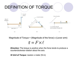 DEFINITION OF TORQUE Magnitude of Torque = (Magnitude of the force) x (Lever arm) Direction:  The torque is positive when the force tends to produce a  counterclockwise rotation about the axis. SI Unit of Torque:  newton x meter (N ·m) 
