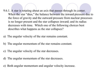 9.6.1. A star is rotating about an axis that passes through its center.  When the star “dies,” the balance between the inward pressure due to the force of gravity and the outward pressure from nuclear processes is no longer present and the star collapses inward; and its radius decreases with time.  Which one of the following choices best describes what happens as the star collapses? a)  The angular velocity of the star remains constant. b)  The angular momentum of the star remains constant. c)  The angular velocity of the star decreases. d)  The angular momentum of the star decreases. e)  Both angular momentum and angular velocity increase. 