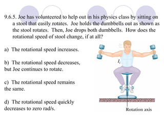 9.6.5. Joe has volunteered to help out in his physics class by sitting on a stool that easily rotates.  Joe holds the dumbbells out as shown as the stool rotates.  Then, Joe drops both dumbbells.  How does the rotational speed of stool change, if at all? a)  The rotational speed increases. b)  The rotational speed decreases,  but Joe continues to rotate. c)  The rotational speed remains  the same. d)  The rotational speed quickly  decreases to zero rad / s. 