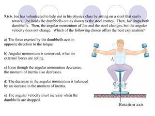 9.6.6. Joe has volunteered to help out in his physics class by sitting on a stool that easily rotates.  Joe holds the dumbbells out as shown as the stool rotates.  Then, Joe drops both dumbbells.  Then, the angular momentum of Joe and the stool changes, but the angular velocity does not change.  Which of the following choice offers the best explanation? a) The force exerted by the dumbbells acts in  opposite direction to the torque.  b) Angular momentum is conserved, when no  external forces are acting.  c) Even though the angular momentum decreases,  the moment of inertia also decreases.  d) The decrease in the angular momentum is balanced  by an increase in the moment of inertia.  e) The angular velocity must increase when the  dumbbells are dropped. 