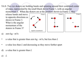 9.6.8.  Two ice skaters are holding hands and spinning around their combined center of mass, represented by the small black dot in Frame 1, with an angular momentum  L .  When the skaters are at the position shown in Frame 2, they release hands and move in opposite directions as shown in Frame 3.  What is the angular momentum of the skaters in Frame 3? a)  zero kg    m 2 / s a value that is greater than zero kg    m 2 / s, but less than  L a value less than  L  and decreasing as they move further apart d)  a value that is greater than  L e)  L 