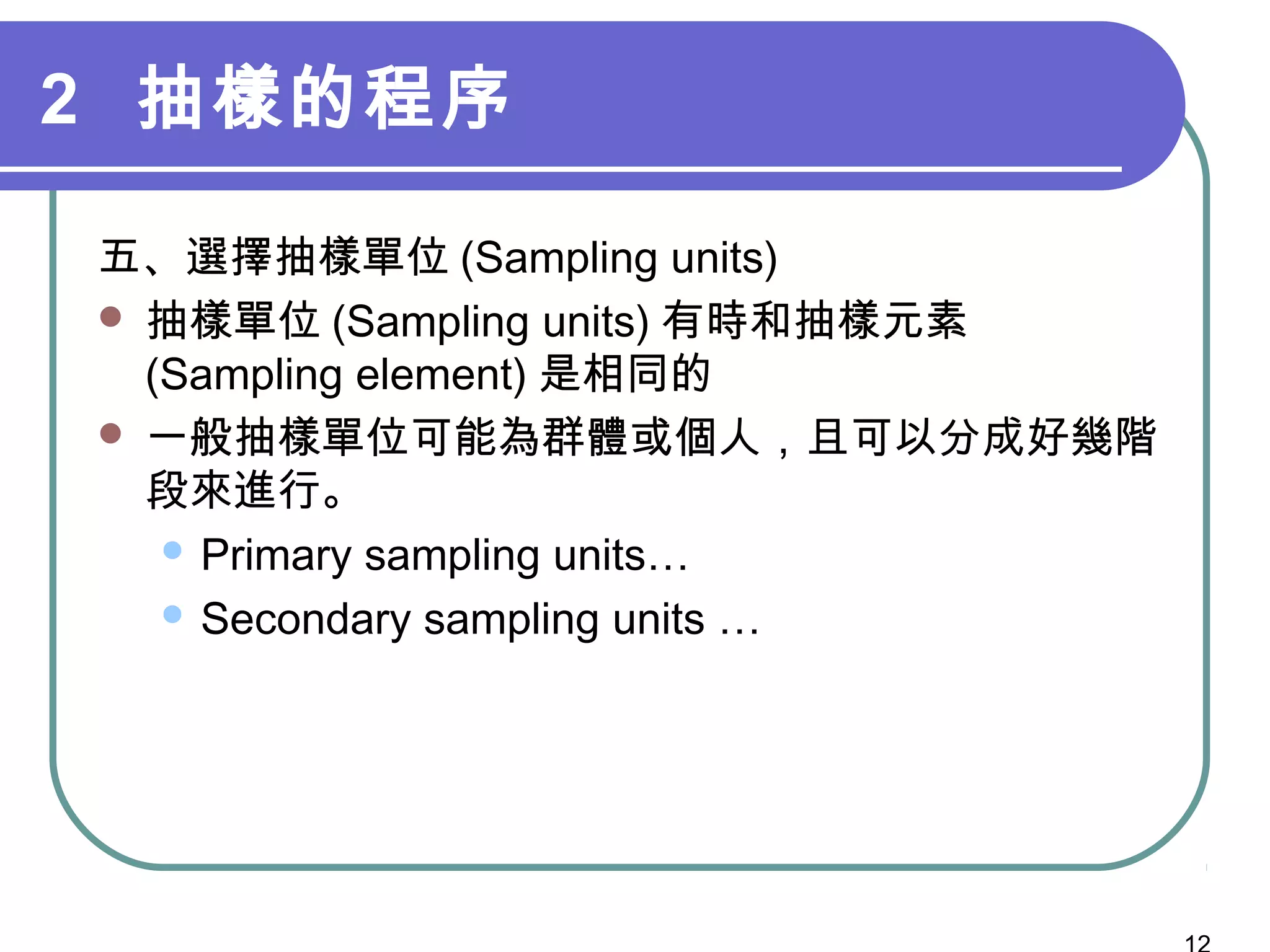 2 抽樣的程序
五、選擇抽樣單位 (Sampling units)
 抽樣單位 (Sampling units) 有時和抽樣元素
(Sampling element) 是相同的
 一般抽樣單位可能為群體或個人，且可以分成好幾階
段來進行。
 Primary sampling units…
 Secondary sampling units …
 