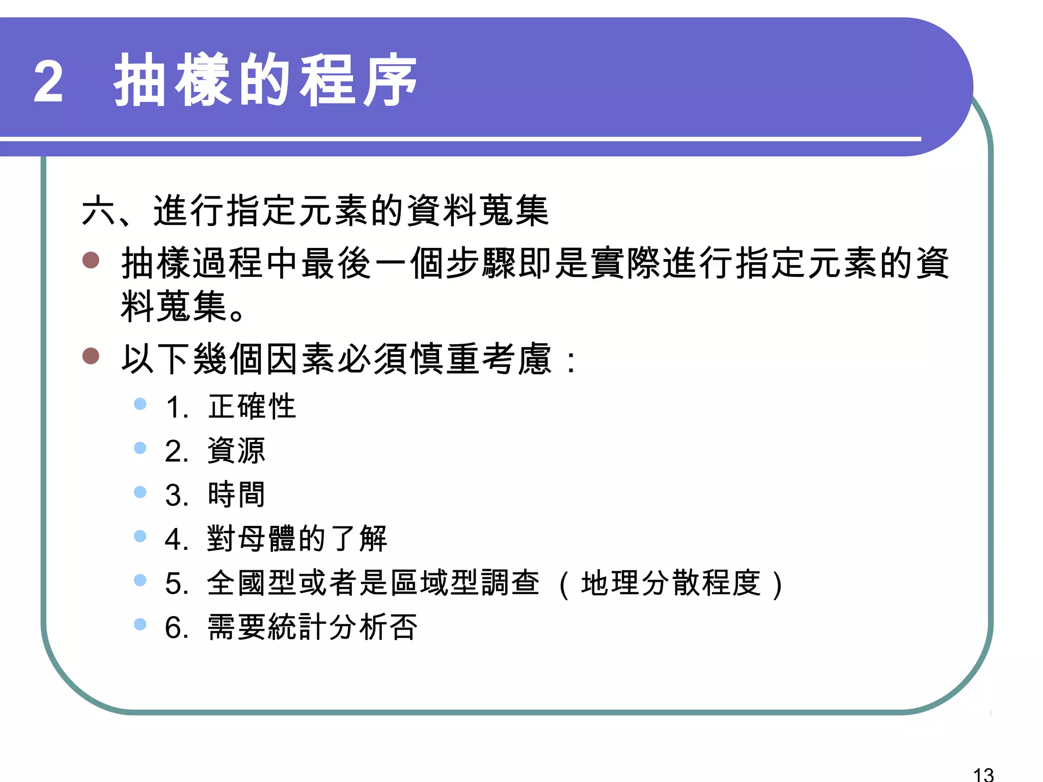 2 抽樣的程序
六、進行指定元素的資料蒐集
 抽樣過程中最後一個步驟即是實際進行指定元素的資
料蒐集。
 以下幾個因素必須慎重考慮：
 1. 正確性
 2. 資源
 3. 時間
 4. 對母體的了解
 5. 全國型或者是區域型調查 （地理分散程度）
 6. 需要統計分析否
 
