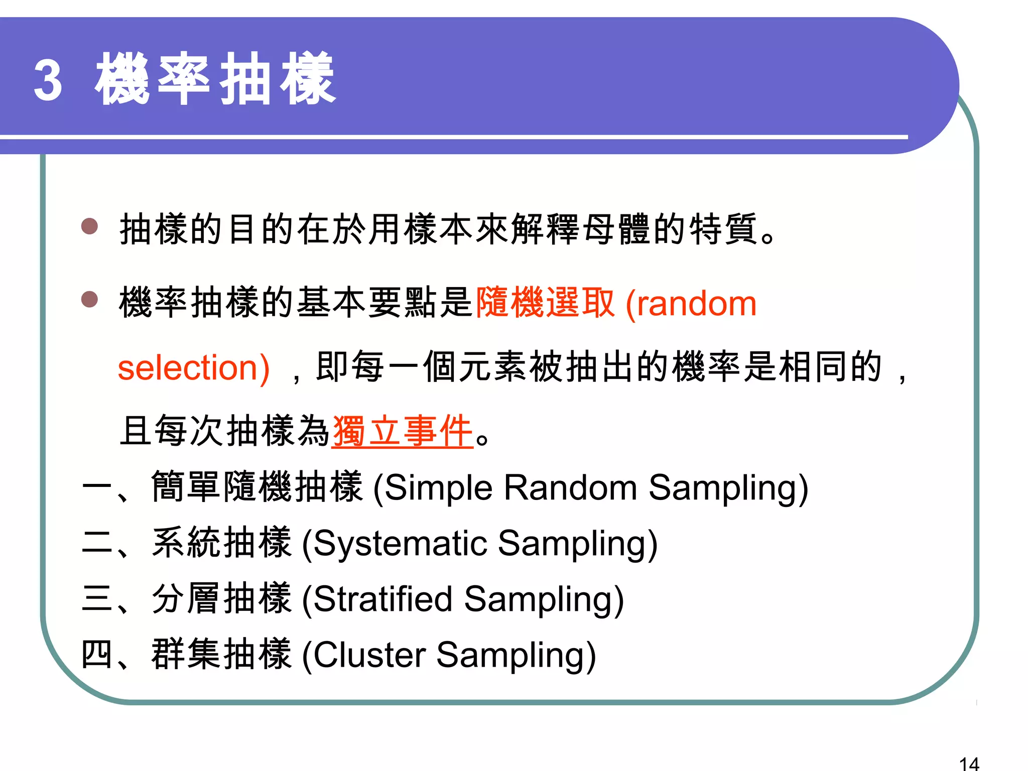 3 機率抽樣
 抽樣的目的在於用樣本來解釋母體的特質。
 機率抽樣的基本要點是隨機選取 (random
selection) ，即每一個元素被抽出的機率是相同的，
且每次抽樣為獨立事件。
一、簡單隨機抽樣 (Simple Random Sampling)
二、系統抽樣 (Systematic Sampling)
三、分層抽樣 (Stratified Sampling)
四、群集抽樣 (Cluster Sampling)
 