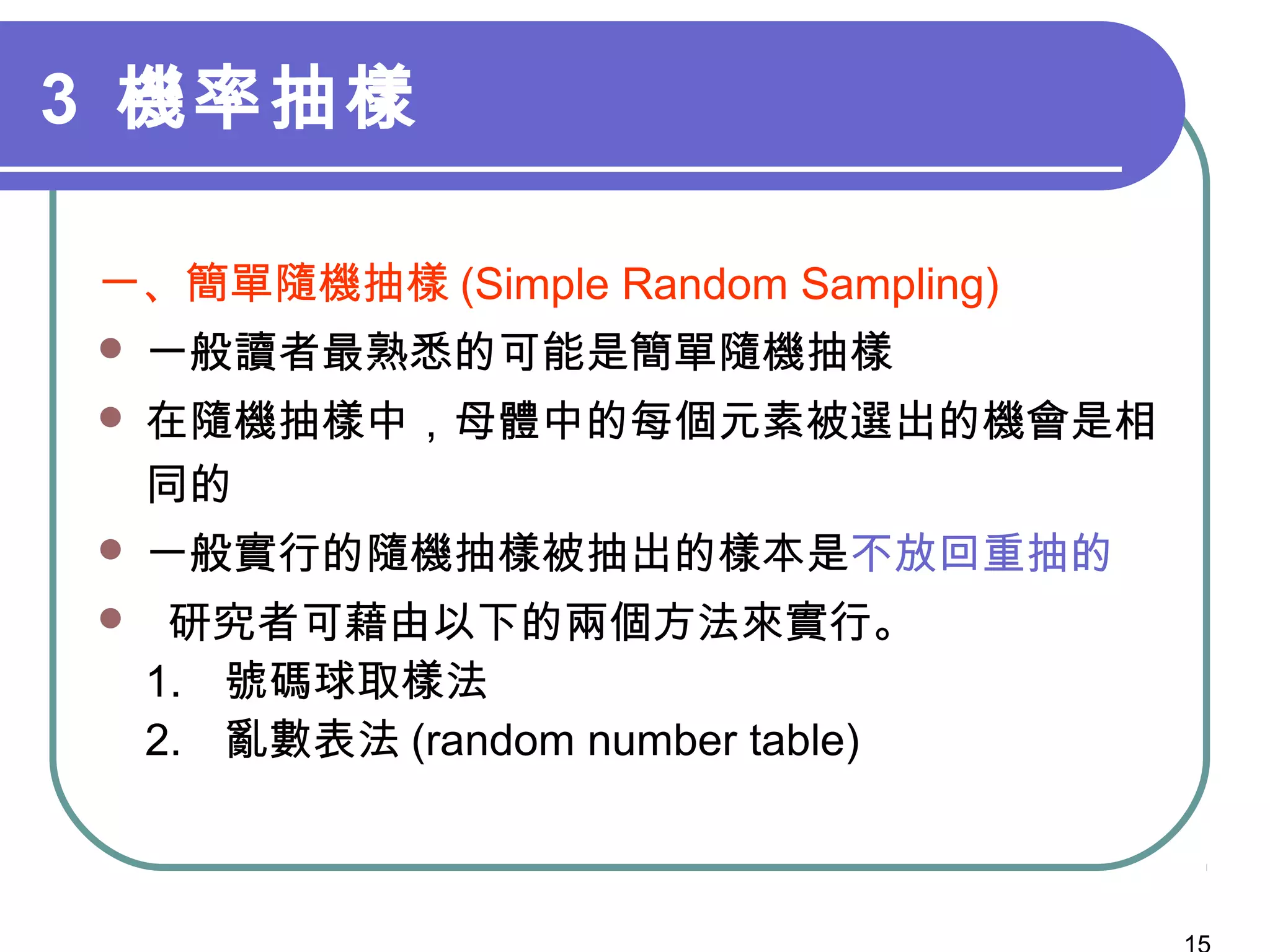 3 機率抽樣
一、簡單隨機抽樣 (Simple Random Sampling)
 一般讀者最熟悉的可能是簡單隨機抽樣
 在隨機抽樣中，母體中的每個元素被選出的機會是相
同的
 一般實行的隨機抽樣被抽出的樣本是不放回重抽的
 研究者可藉由以下的兩個方法來實行。
1. 號碼球取樣法
2. 亂數表法 (random number table)
 