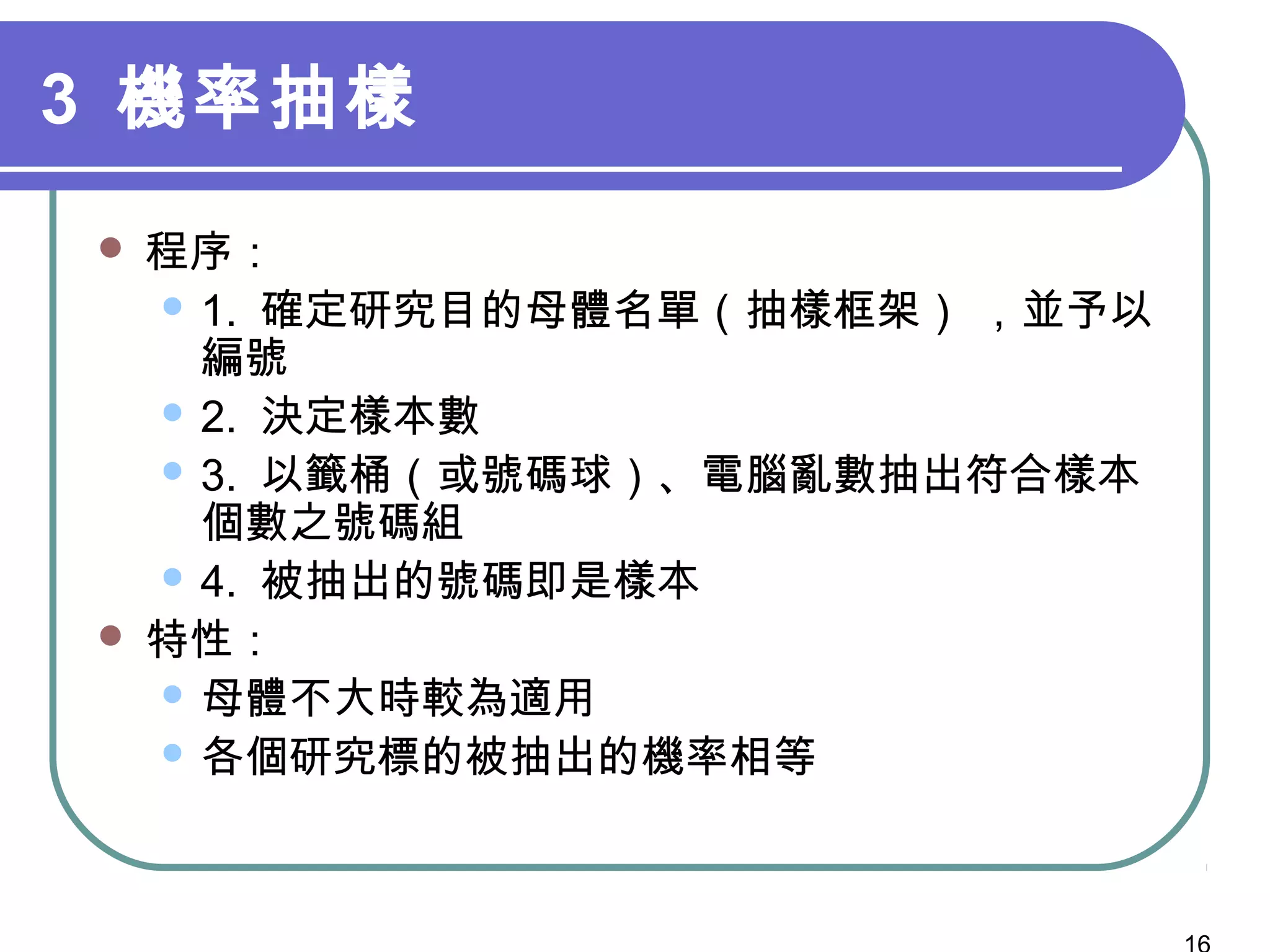 3 機率抽樣
 程序：
 1. 確定研究目的母體名單（抽樣框架） ，並予以
編號
 2. 決定樣本數
 3. 以籤桶（或號碼球）、電腦亂數抽出符合樣本
個數之號碼組
 4. 被抽出的號碼即是樣本
 特性：
 母體不大時較為適用
 各個研究標的被抽出的機率相等
 