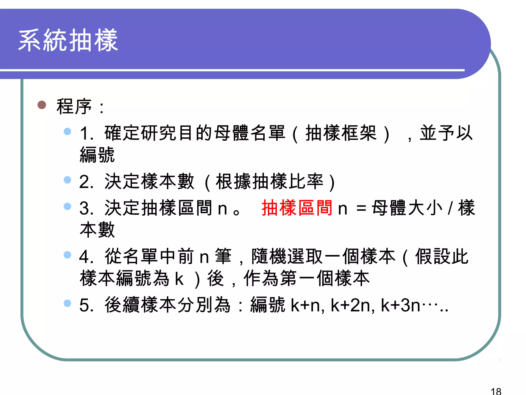 系統抽樣
 程序：
 1. 確定研究目的母體名單（抽樣框架） ，並予以
編號
 2. 決定樣本數 ( 根據抽樣比率 )
 3. 決定抽樣區間 n 。 抽樣區間 n ＝母體大小 / 樣
本數
 4. 從名單中前 n 筆，隨機選取一個樣本（假設此
樣本編號為 k ）後，作為第一個樣本
 5. 後續樣本分別為：編號 k+n, k+2n, k+3n…..
 
