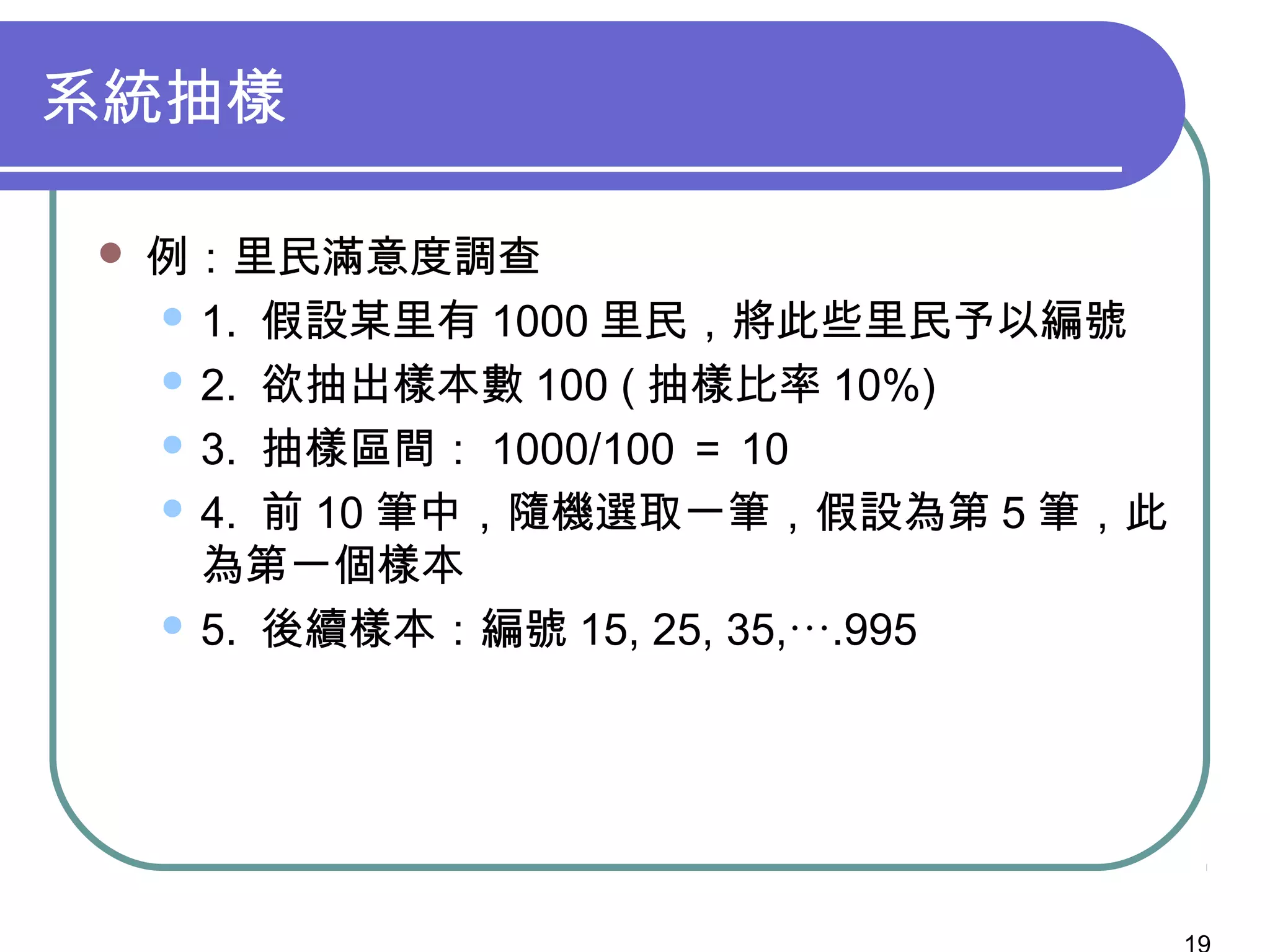 系統抽樣
 例：里民滿意度調查
 1. 假設某里有 1000 里民，將此些里民予以編號
 2. 欲抽出樣本數 100 ( 抽樣比率 10%)
 3. 抽樣區間： 1000/100 ＝ 10
 4. 前 10 筆中，隨機選取一筆，假設為第 5 筆，此
為第一個樣本
 5. 後續樣本：編號 15, 25, 35,….995
 