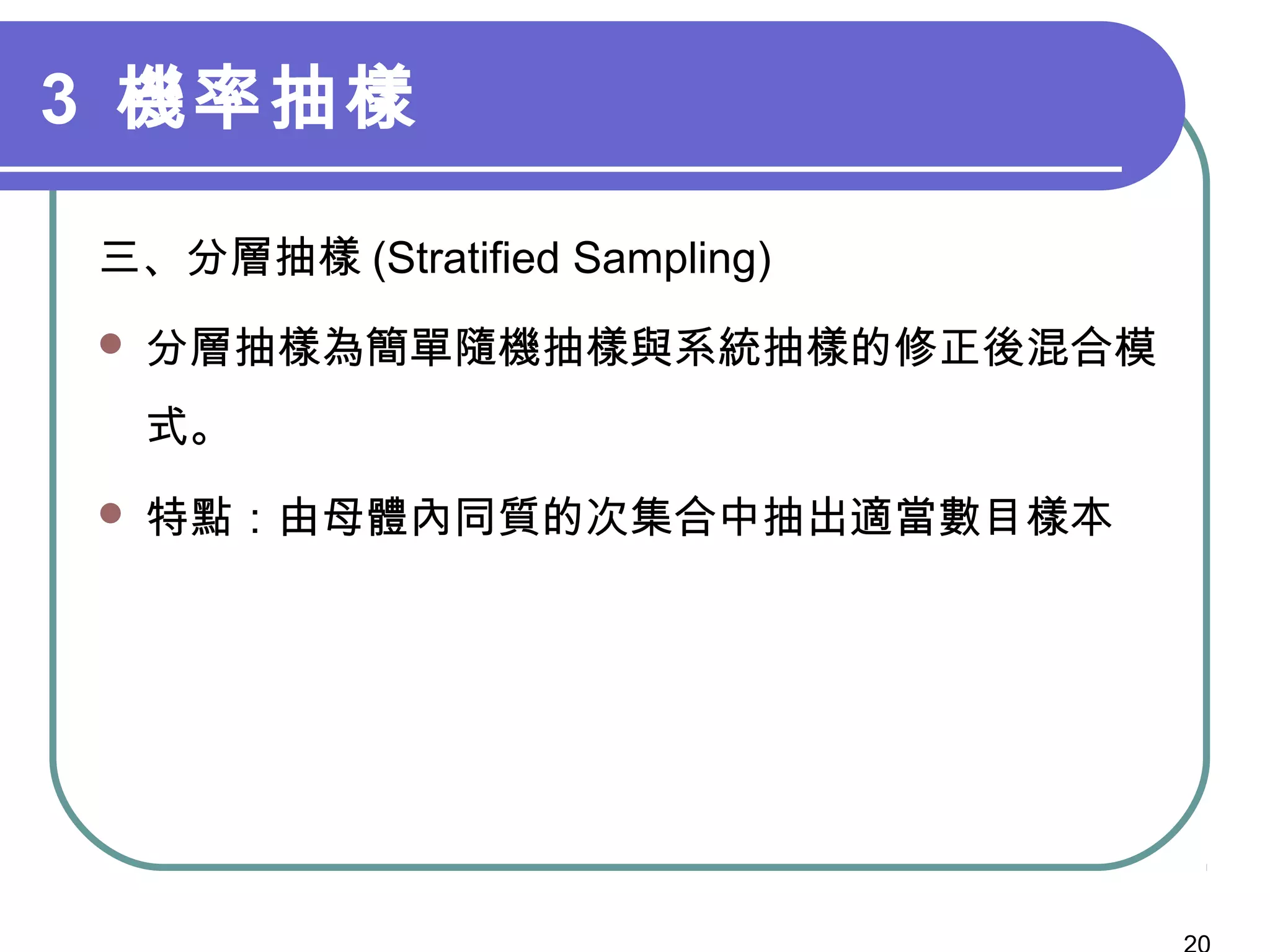 3 機率抽樣
三、分層抽樣 (Stratified Sampling)
 分層抽樣為簡單隨機抽樣與系統抽樣的修正後混合模
式。
 特點：由母體內同質的次集合中抽出適當數目樣本
 
