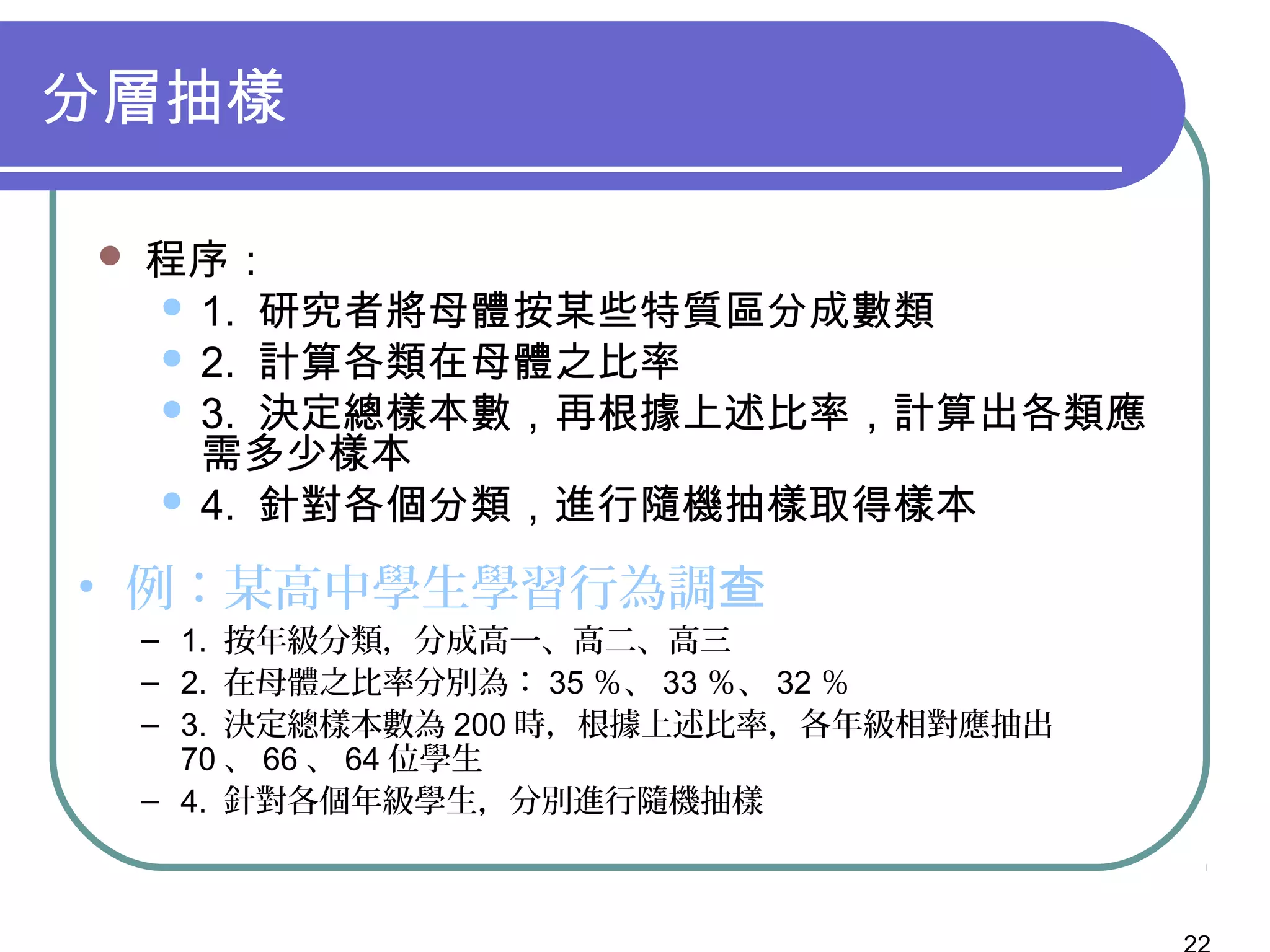 分層抽樣
 程序：
 1. 研究者將母體按某些特質區分成數類
 2. 計算各類在母體之比率
 3. 決定總樣本數，再根據上述比率，計算出各類應
需多少樣本
 4. 針對各個分類，進行隨機抽樣取得樣本
• 例：某高中學生學習行為調查
– 1. 按年級分類，分成高一、高二、高三
– 2. 在母體之比率分別為： 35 ％、 33 ％、 32 ％
– 3. 決定總樣本數為 200 時，根據上述比率，各年級相對應抽出
70 、 66 、 64 位學生
– 4. 針對各個年級學生，分別進行隨機抽樣
 