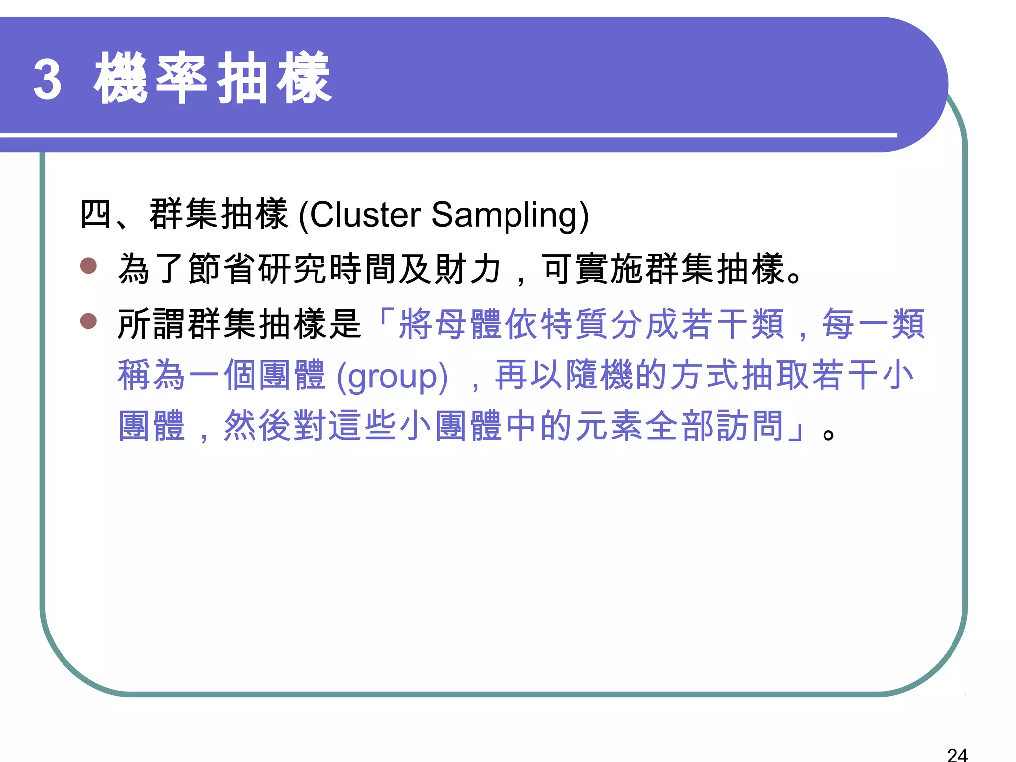 3 機率抽樣
四、群集抽樣 (Cluster Sampling)
 為了節省研究時間及財力，可實施群集抽樣。
 所謂群集抽樣是「將母體依特質分成若干類，每一類
稱為一個團體 (group) ，再以隨機的方式抽取若干小
團體，然後對這些小團體中的元素全部訪問」。
 