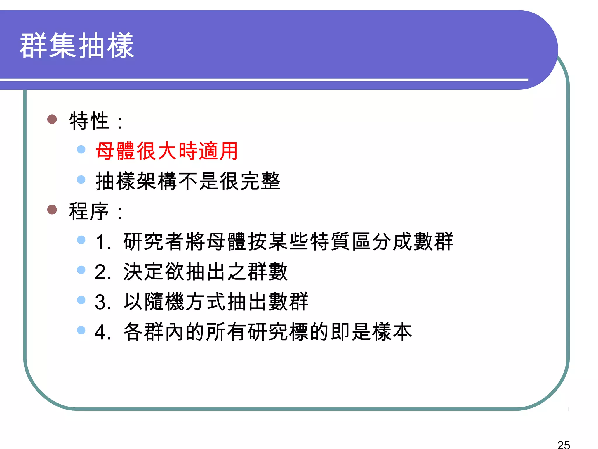 群集抽樣
 特性：
 母體很大時適用
 抽樣架構不是很完整
 程序：
 1. 研究者將母體按某些特質區分成數群
 2. 決定欲抽出之群數
 3. 以隨機方式抽出數群
 4. 各群內的所有研究標的即是樣本
 