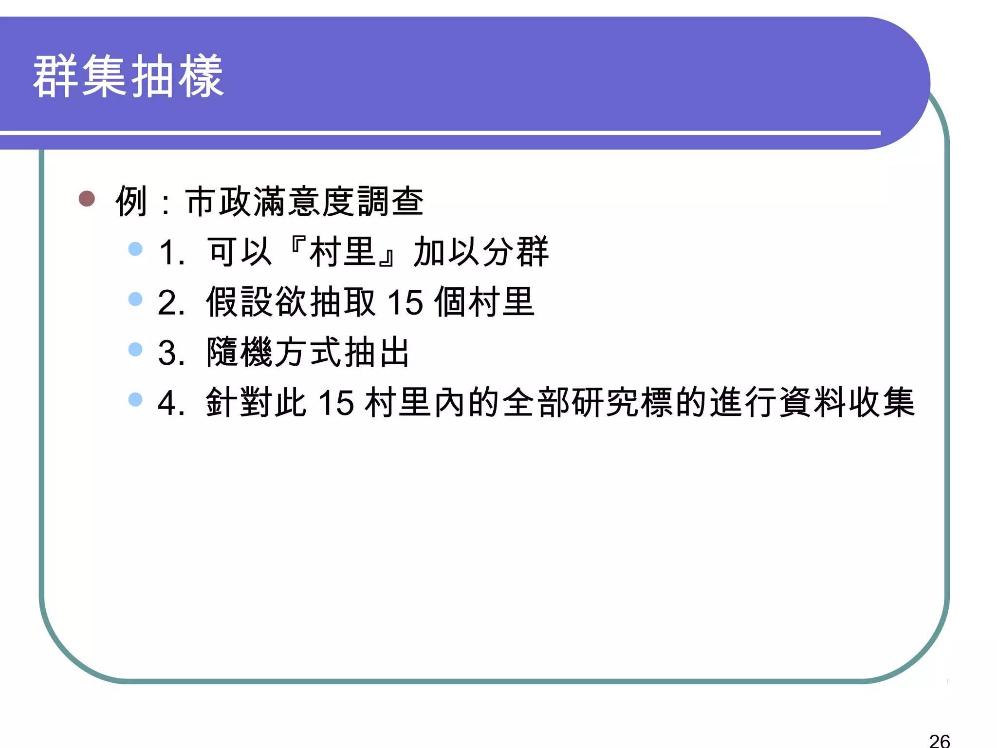 群集抽樣
 例：市政滿意度調查
 1. 可以『村里』加以分群
 2. 假設欲抽取 15 個村里
 3. 隨機方式抽出
 4. 針對此 15 村里內的全部研究標的進行資料收集
 