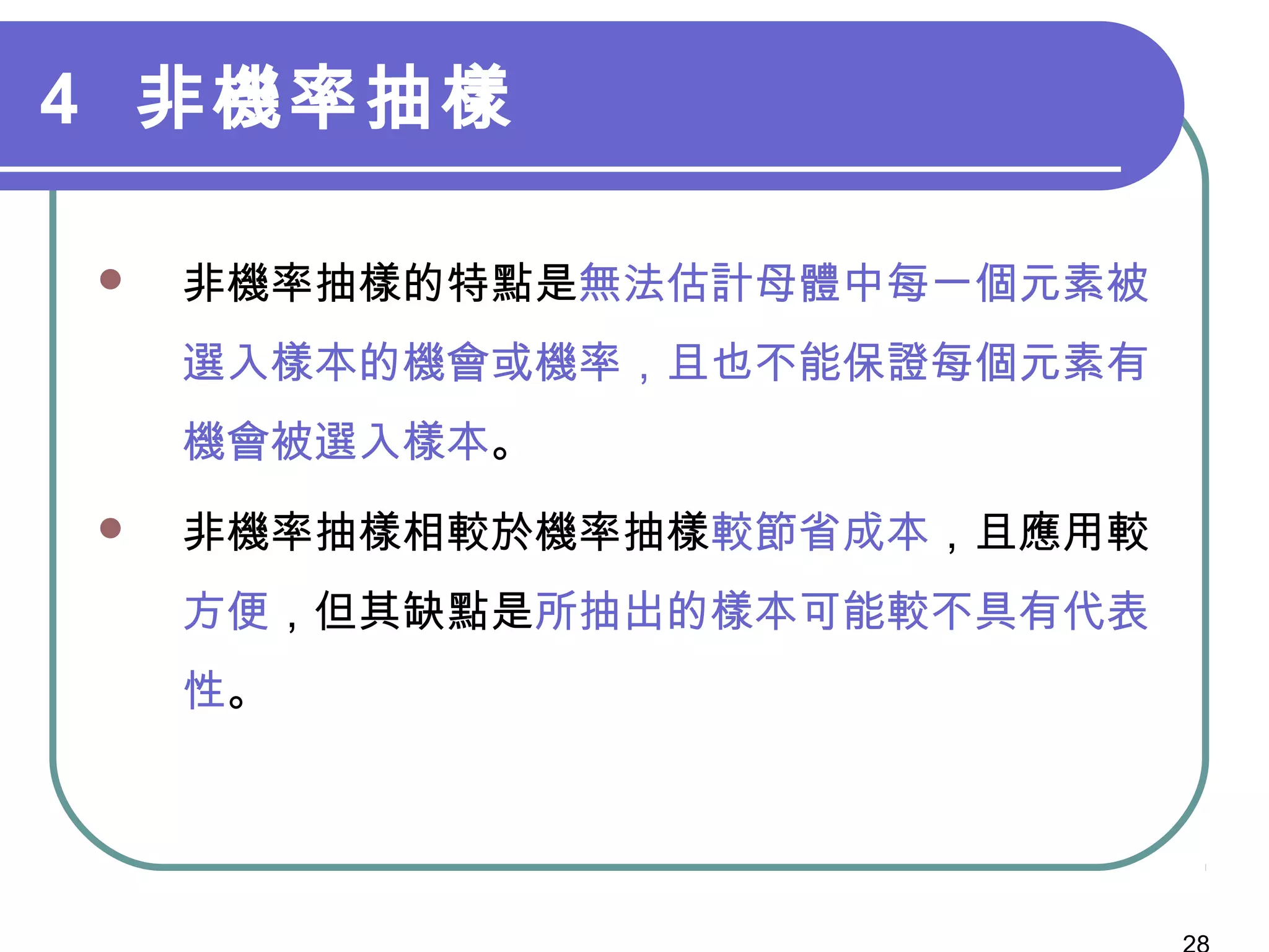 4 非機率抽樣
 非機率抽樣的特點是無法估計母體中每一個元素被
選入樣本的機會或機率，且也不能保證每個元素有
機會被選入樣本。
 非機率抽樣相較於機率抽樣較節省成本，且應用較
方便，但其缺點是所抽出的樣本可能較不具有代表
性。
 