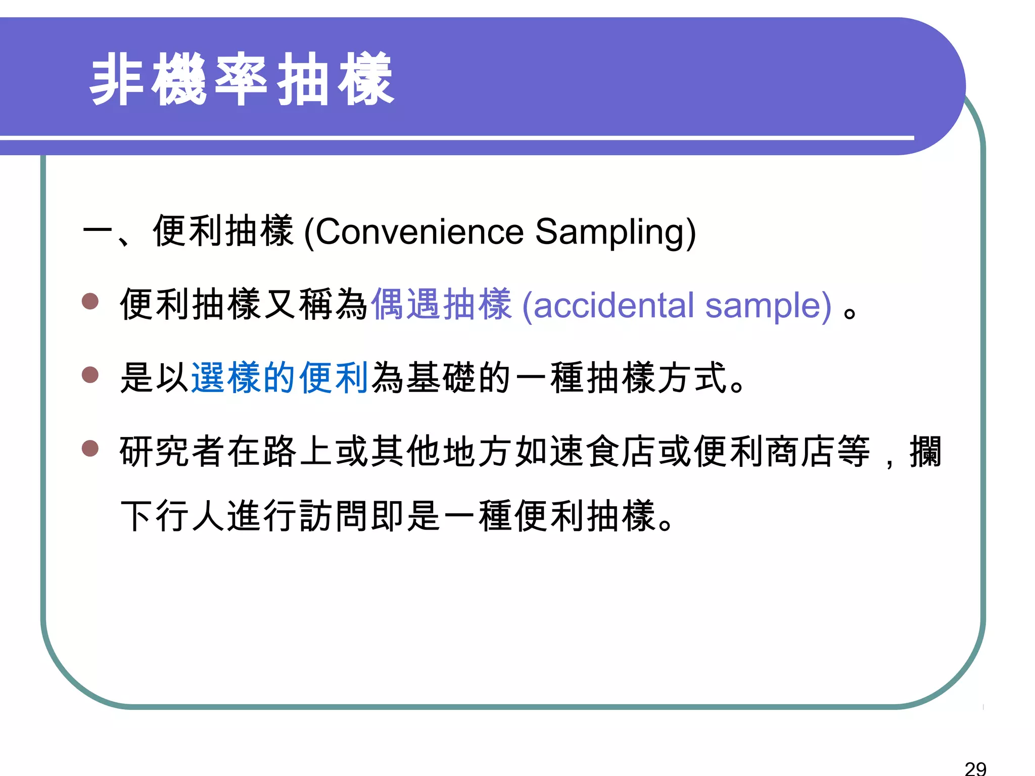 非機率抽樣
一、便利抽樣 (Convenience Sampling)
 便利抽樣又稱為偶遇抽樣 (accidental sample) 。
 是以選樣的便利為基礎的一種抽樣方式。
 研究者在路上或其他地方如速食店或便利商店等，攔
下行人進行訪問即是一種便利抽樣。
 