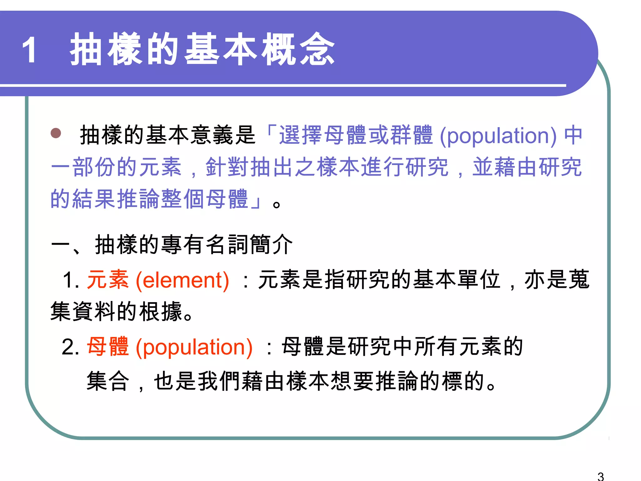1 抽樣的基本概念
 抽樣的基本意義是「選擇母體或群體 (population) 中
一部份的元素，針對抽出之樣本進行研究，並藉由研究
的結果推論整個母體」。
一、抽樣的專有名詞簡介
1. 元素 (element) ：元素是指研究的基本單位，亦是蒐
集資料的根據。
2. 母體 (population) ：母體是研究中所有元素的
集合，也是我們藉由樣本想要推論的標的。
 