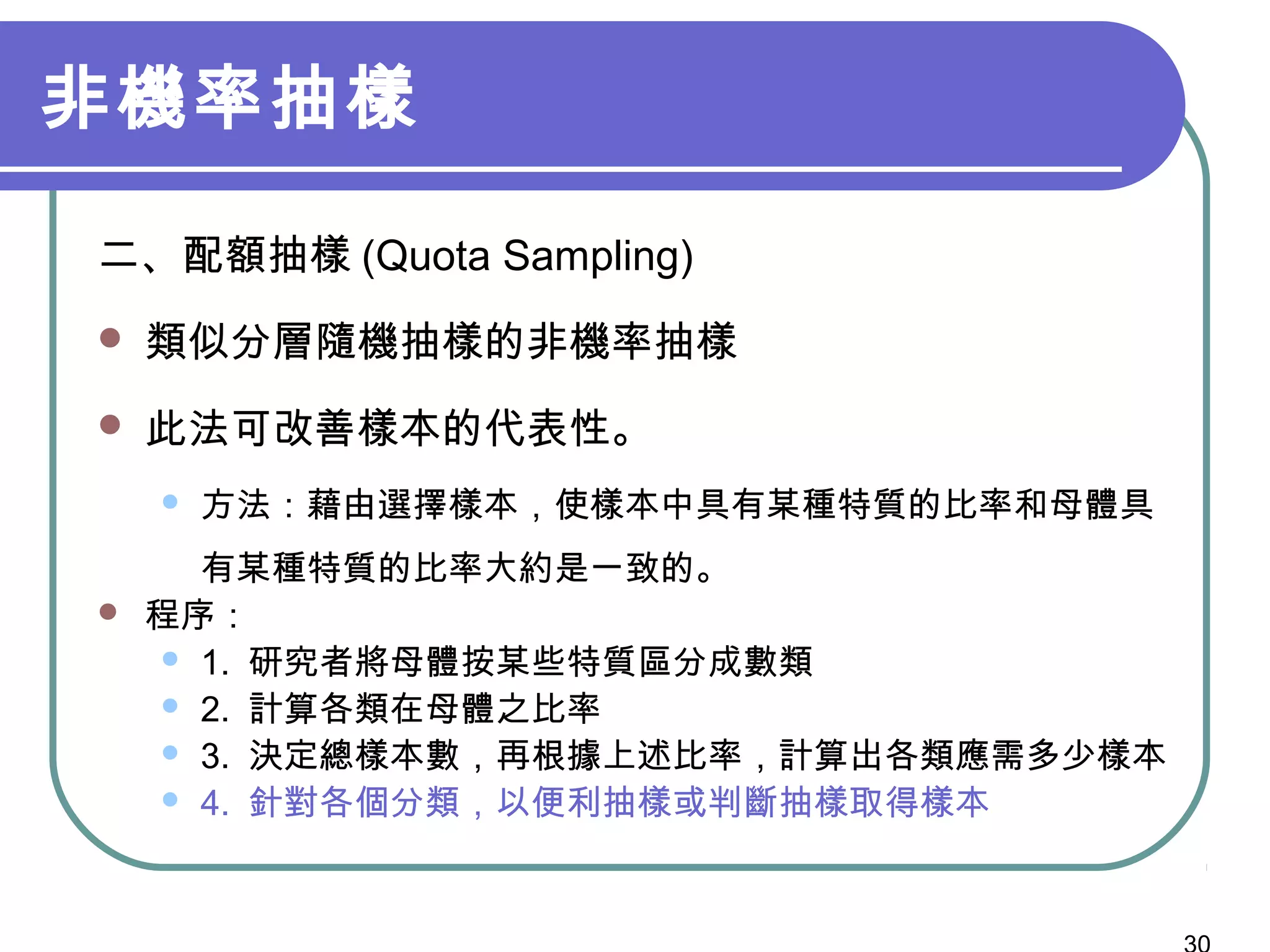 非機率抽樣
二、配額抽樣 (Quota Sampling)
 類似分層隨機抽樣的非機率抽樣
 此法可改善樣本的代表性。
 方法：藉由選擇樣本，使樣本中具有某種特質的比率和母體具
有某種特質的比率大約是一致的。
 程序：
 1. 研究者將母體按某些特質區分成數類
 2. 計算各類在母體之比率
 3. 決定總樣本數，再根據上述比率，計算出各類應需多少樣本
 4. 針對各個分類，以便利抽樣或判斷抽樣取得樣本
 