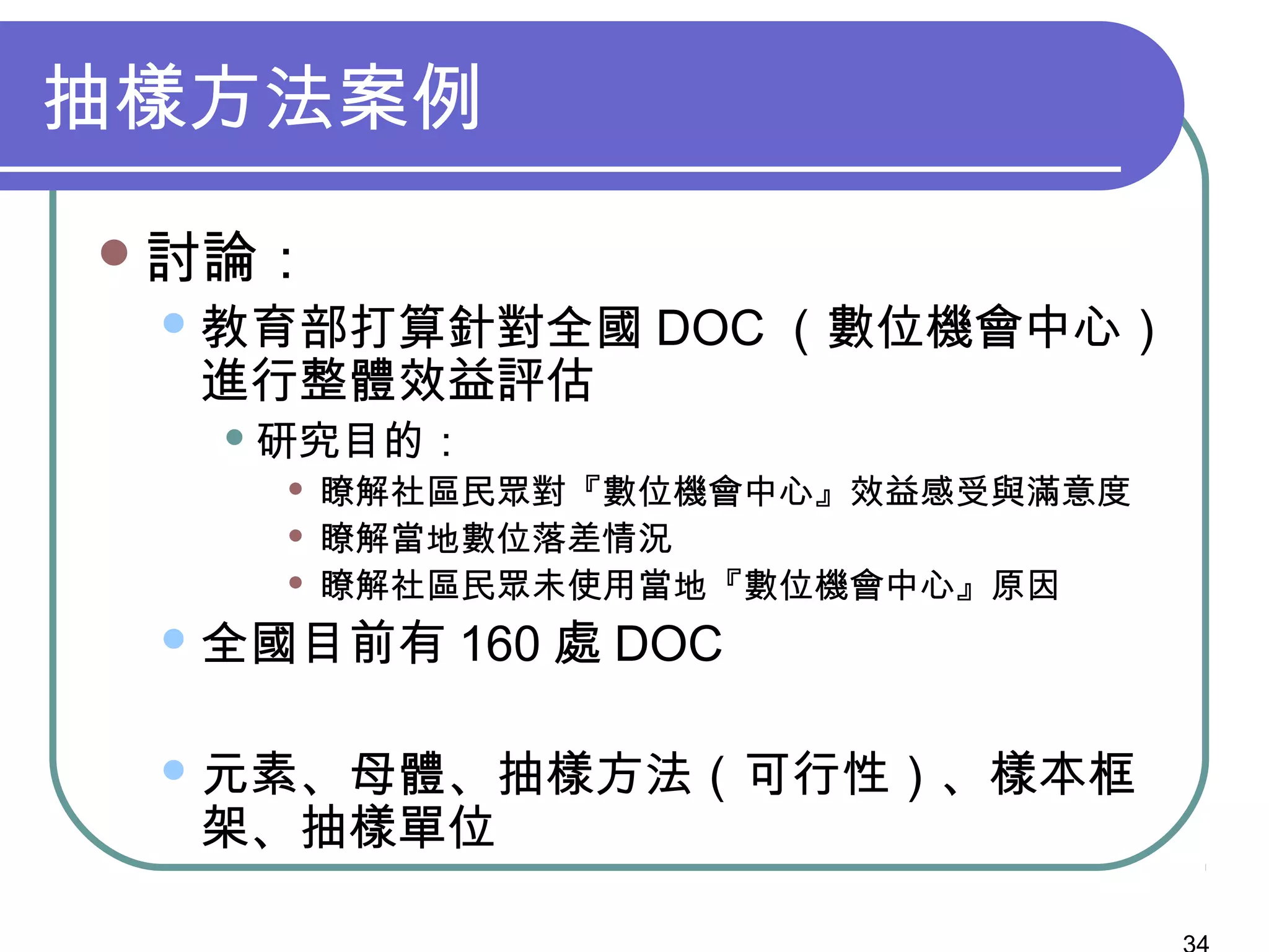 抽樣方法案例
討論：
教育部打算針對全國 DOC （數位機會中心）
進行整體效益評估
 研究目的：
 瞭解社區民眾對『數位機會中心』效益感受與滿意度
 瞭解當地數位落差情況
 瞭解社區民眾未使用當地『數位機會中心』原因
全國目前有 160 處 DOC
元素、母體、抽樣方法（可行性）、樣本框
架、抽樣單位
 