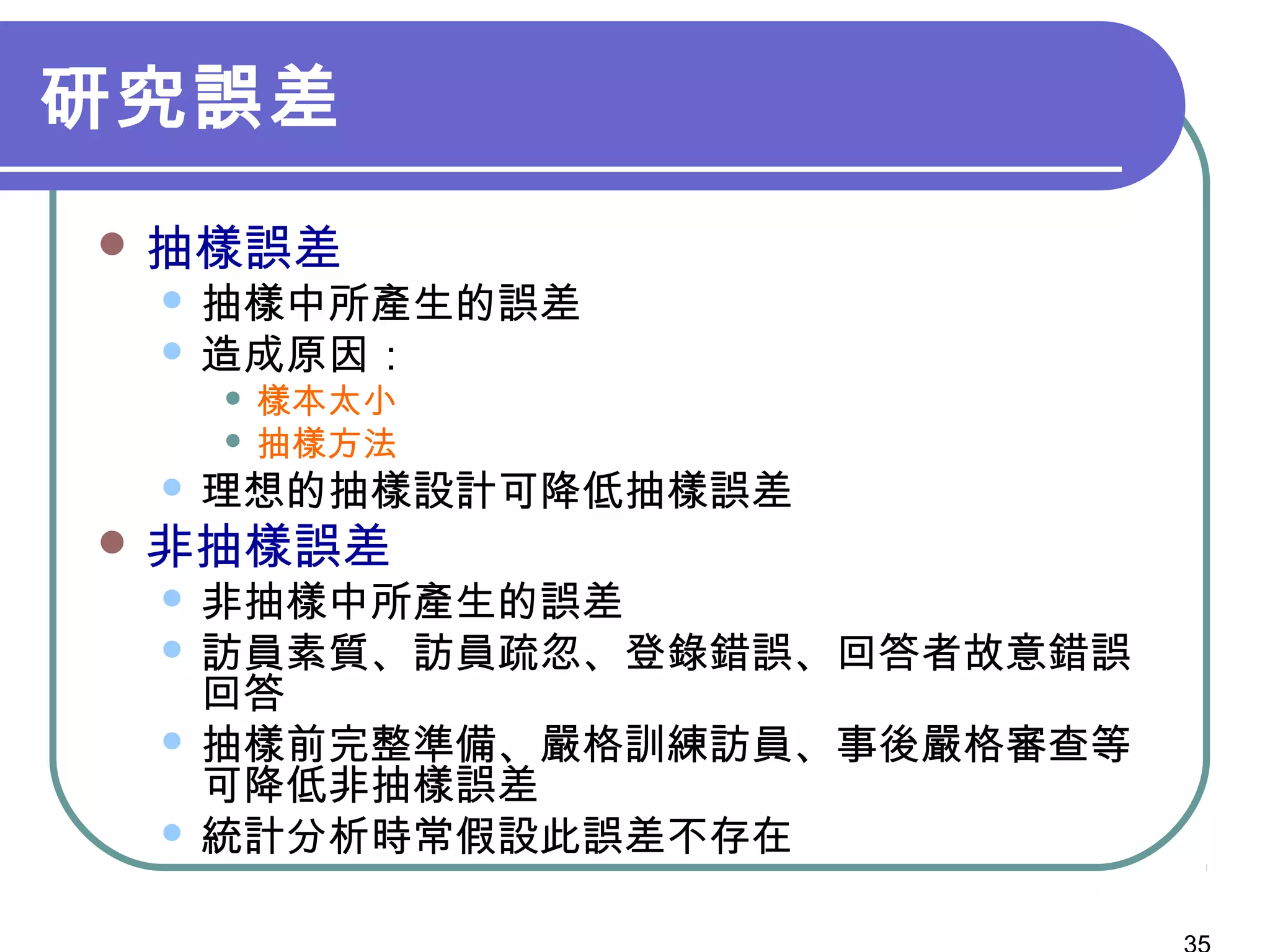 研究誤差
 抽樣誤差
 抽樣中所產生的誤差
 造成原因：
 樣本太小
 抽樣方法
 理想的抽樣設計可降低抽樣誤差
 非抽樣誤差
 非抽樣中所產生的誤差
 訪員素質、訪員疏忽、登錄錯誤、回答者故意錯誤
回答
 抽樣前完整準備、嚴格訓練訪員、事後嚴格審查等
可降低非抽樣誤差
 統計分析時常假設此誤差不存在
 