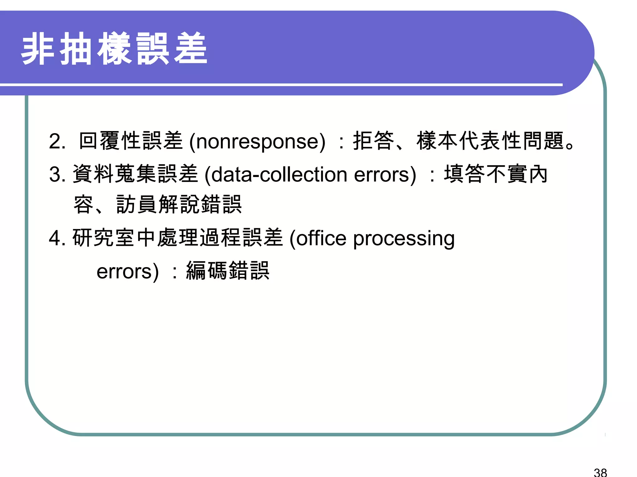 非抽樣誤差
2. 回覆性誤差 (nonresponse) ：拒答、樣本代表性問題。
3. 資料蒐集誤差 (data-collection errors) ：填答不實內
容、訪員解說錯誤
4. 研究室中處理過程誤差 (office processing
errors) ：編碼錯誤
 