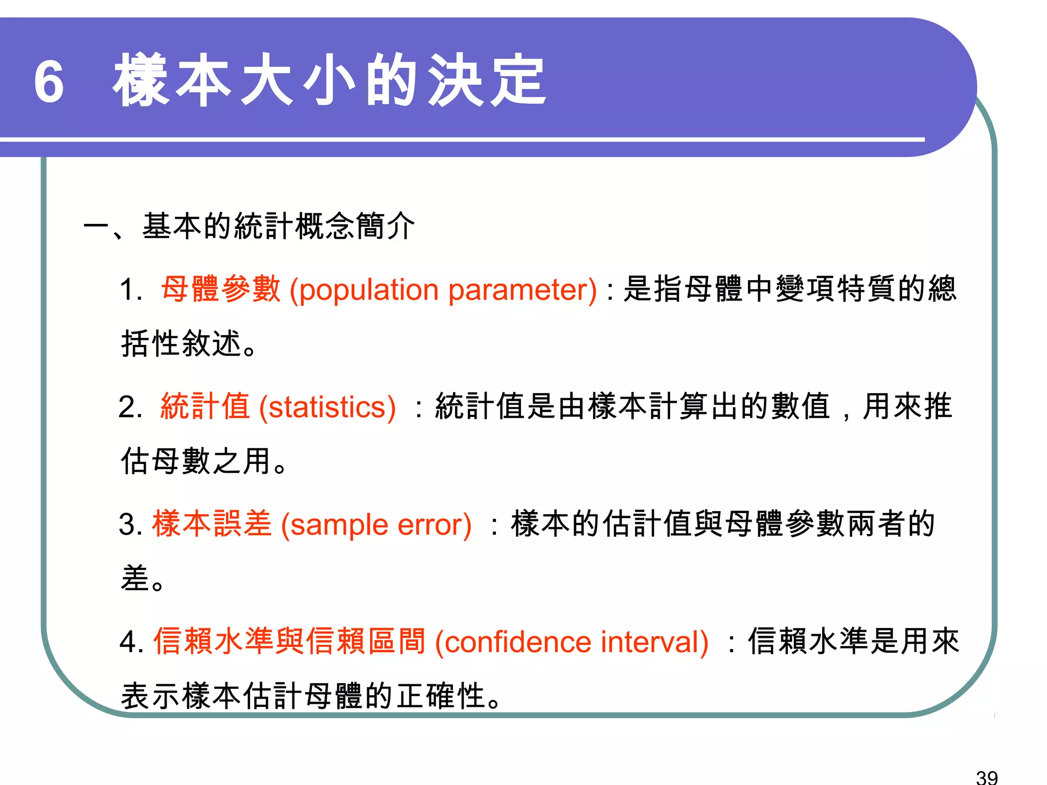 6 樣本大小的決定
一、基本的統計概念簡介
　 1. 母體參數 (population parameter) : 是指母體中變項特質的總
括性敘述。　
　 2. 統計值 (statistics) ：統計值是由樣本計算出的數值，用來推
估母數之用。
　 3. 樣本誤差 (sample error) ：樣本的估計值與母體參數兩者的
差。
4. 信賴水準與信賴區間 (confidence interval) ：信賴水準是用來
表示樣本估計母體的正確性。
 
