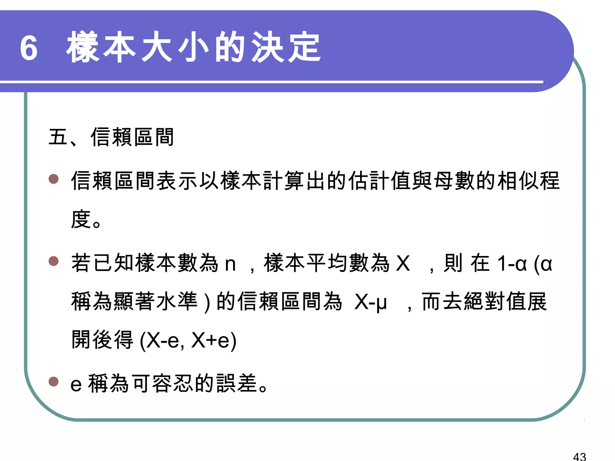 6 樣本大小的決定
五、信賴區間
 信賴區間表示以樣本計算出的估計值與母數的相似程
度。
 若已知樣本數為 n ，樣本平均數為 Χ ，則 在 1-α (α
稱為顯著水準 ) 的信賴區間為 Χ-μ ，而去絕對值展
開後得 (Χ-e, Χ+e)
 e 稱為可容忍的誤差。　
 