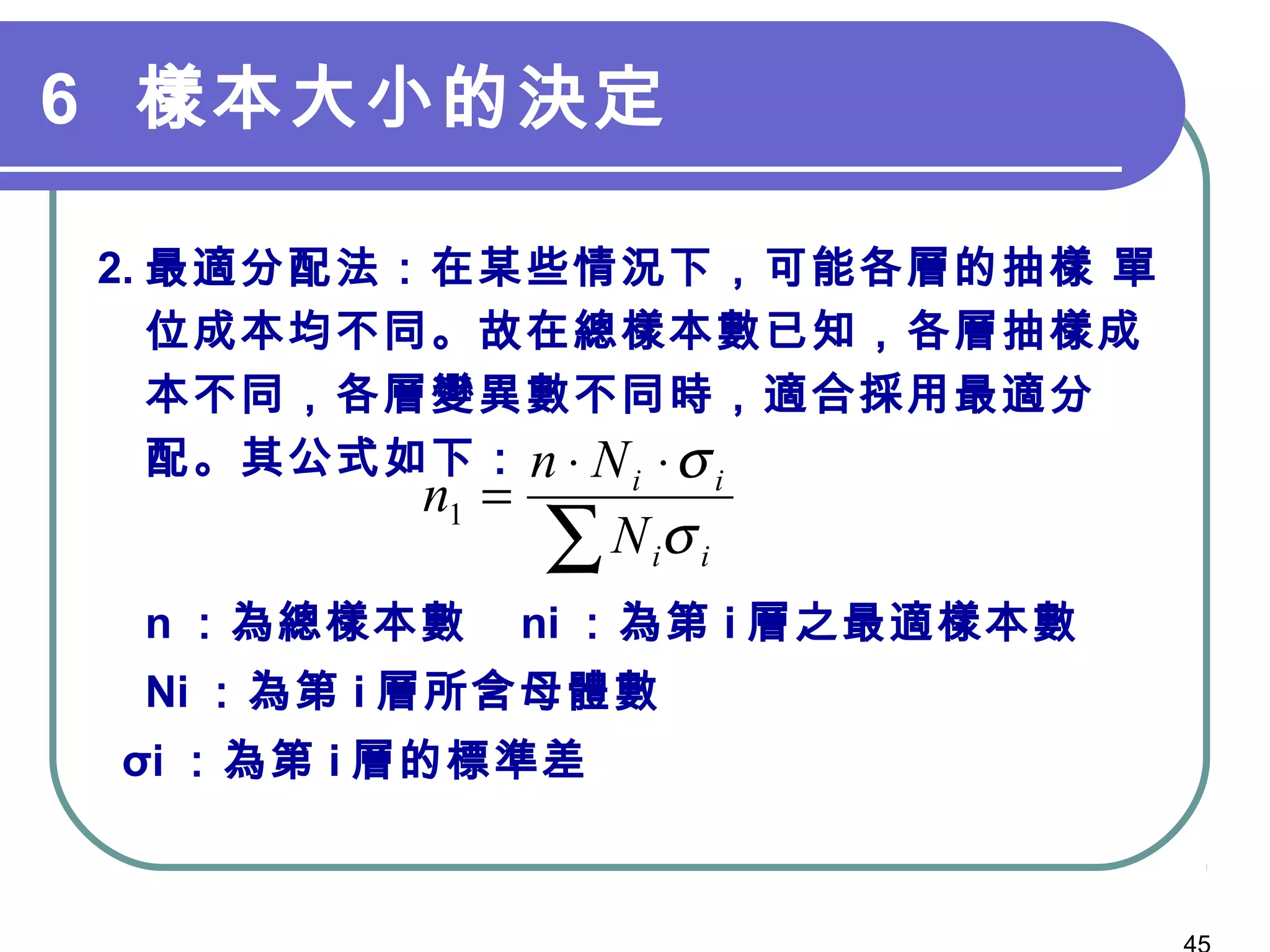 6 樣本大小的決定
2. 最適分配法：在某些情況下，可能各層的抽樣 單
位成本均不同。故在總樣本數已知，各層抽樣成
本不同，各層變異數不同時，適合採用最適分
配。其公式如下：　　　　
n ：為總樣本數 ni ：為第 i 層之最適樣本數
Ni ：為第 i 層所含母體數
σi ：為第 i 層的標準差
∑
⋅⋅
=
ii
ii
N
Nn
n
σ
σ
1
 