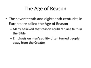 The Age of Reason
• The seventeenth and eighteenth centuries in
  Europe are called the Age of Reason
  – Many believed that reason could replace faith in
    the Bible
  – Emphasis on man’s ability often turned people
    away from the Creator
 