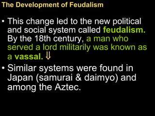 This change led to the new political and social system called  feudalism .  By the 18th century,  a man who served a lord militarily was known as a  vassal .      Similar systems were found in Japan (samurai & daimyo) and among the Aztec. The Development of Feudalism   