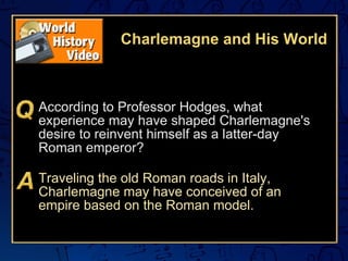 Charlemagne and His World According to Professor Hodges, what experience may have shaped Charlemagne's desire to reinvent himself as a latter-day Roman emperor? Traveling the old Roman roads in Italy, Charlemagne may have conceived of an empire based on the Roman model. 