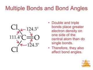 Multiple Bonds and Bond Angles Double and triple bonds place greater electron density on one side of the central atom than do single bonds. Therefore, they also affect bond angles. 