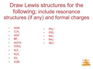 Draw Lewis structures for the following;  include resonance structures (if any) and formal charges HCN C 2 H 2 HOF BF 3 HCFO COCl 2 N 2 F 2 N 2 O 3 ICl 3 COS PO 4 3- ClO 4 - NO 3 - NH 4 + SO 4 2- 