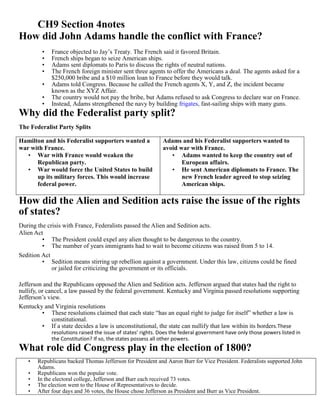 CH9 Section 4notes
How did John Adams handle the conflict with France?
         •   France objected to Jay’s Treaty. The French said it favored Britain.
         •   French ships began to seize American ships.
         •   Adams sent diplomats to Paris to discuss the rights of neutral nations.
         •   The French foreign minister sent three agents to offer the Americans a deal. The agents asked for a
             $250,000 bribe and a $10 million loan to France before they would talk.
         •   Adams told Congress. Because he called the French agents X, Y, and Z, the incident became
             known as the XYZ Affair.
         •   The country would not pay the bribe, but Adams refused to ask Congress to declare war on France.
         •   Instead, Adams strengthened the navy by building frigates, fast-sailing ships with many guns.
Why did the Federalist party split?
The Federalist Party Splits

Hamilton and his Federalist supporters wanted a              Adams and his Federalist supporters wanted to
war with France.                                             avoid war with France.
   • War with France would weaken the                           • Adams wanted to keep the country out of
      Republican party.                                             European affairs.
   • War would force the United States to build                 • He sent American diplomats to France. The
      up its military forces. This would increase                   new French leader agreed to stop seizing
      federal power.                                                American ships.

How did the Alien and Sedition acts raise the issue of the rights
of states?
During the crisis with France, Federalists passed the Alien and Sedition acts.
Alien Act
         • The President could expel any alien thought to be dangerous to the country.
         • The number of years immigrants had to wait to become citizens was raised from 5 to 14.
Sedition Act
         • Sedition means stirring up rebellion against a government. Under this law, citizens could be fined
             or jailed for criticizing the government or its officials.

Jefferson and the Republicans opposed the Alien and Sedition acts. Jefferson argued that states had the right to
nullify, or cancel, a law passed by the federal government. Kentucky and Virginia passed resolutions supporting
Jefferson’s view.
Kentucky and Virginia resolutions
          • These resolutions claimed that each state “has an equal right to judge for itself” whether a law is
              constitutional.
          • If a state decides a law is unconstitutional, the state can nullify that law within its borders.These
             resolutions raised the issue of states’ rights. Does the federal government have only those powers listed in
             the Constitution? If so, the states possess all other powers.
What role did Congress play in the election of 1800?
   •   Republicans backed Thomas Jefferson for President and Aaron Burr for Vice President. Federalists supported John
       Adams.
   •   Republicans won the popular vote.
   •   In the electoral college, Jefferson and Burr each received 73 votes.
   •   The election went to the House of Representatives to decide.
   •   After four days and 36 votes, the House chose Jefferson as President and Burr as Vice President.
 