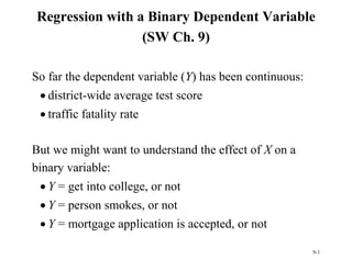 9-1
Regression with a Binary Dependent Variable
(SW Ch. 9)
So far the dependent variable (Y) has been continuous:
 district-wide average test score
 traffic fatality rate
But we might want to understand the effect of X on a
binary variable:
 Y = get into college, or not
 Y = person smokes, or not
 Y = mortgage application is accepted, or not
 