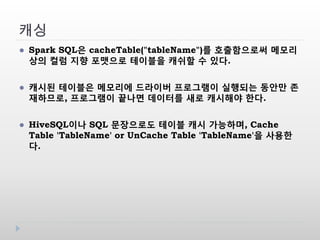 캐싱
 Spark SQL은 cacheTable("tableName")를 호출함으로써 메모리
상의 컬럼 지향 포맷으로 테이블을 캐쉬할 수 있다.
 캐시된 테이블은 메모리에 드라이버 프로그램이 실행되는 동안만 존
재하므로, 프로그램이 끝나면 데이터를 새로 캐시해야 한다.
 HiveSQL이나 SQL 문장으로도 테이블 캐시 가능하며, Cache
Table 'TableName' or UnCache Table 'TableName'을 사용한
다.
 