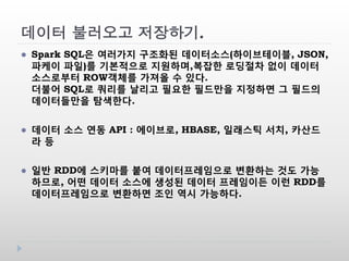 데이터 불러오고 저장하기.
 Spark SQL은 여러가지 구조화된 데이터소스(하이브테이블, JSON,
파케이 파일)를 기본적으로 지원하며,복잡한 로딩절차 없이 데이터
소스로부터 ROW객체를 가져올 수 있다.
더불어 SQL로 쿼리를 날리고 필요한 필드만을 지정하면 그 필드의
데이터들만을 탐색한다.
 데이터 소스 연동 API : 에이브로, HBASE, 일래스틱 서치, 카산드
라 등
 일반 RDD에 스키마를 붙여 데이터프레임으로 변환하는 것도 가능
하므로, 어떤 데이터 소스에 생성된 데이터 프레임이든 이런 RDD를
데이터프레임으로 변환하면 조인 역시 가능하다.
 