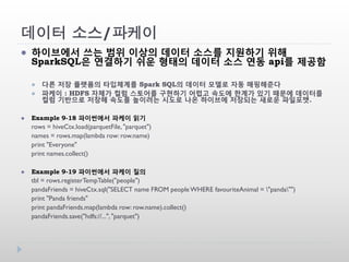 데이터 소스/파케이
 하이브에서 쓰는 범위 이상의 데이터 소스를 지원하기 위해
SparkSQL은 연결하기 쉬운 형태의 데이터 소스 연동 api를 제공함
 다른 저장 플랫폼의 타입체계를 Spark SQL의 데이터 모델로 자동 매핑해준다
 파케이 : HDFS 자체가 컬럼 스토어를 구현하기 어렵고 속도에 한계가 있기 때문에 데이터를
컬럼 기반으로 저장해 속도를 높이려는 시도로 나온 하이브에 저장되는 새로운 파일포맷.
 Example 9-18 파이썬에서 파케이 읽기
rows = hiveCtx.load(parquetFile, "parquet")
names = rows.map(lambda row: row.name)
print "Everyone"
print names.collect()
 Example 9-19 파이썬에서 파케이 질의
tbl = rows.registerTempTable("people")
pandaFriends = hiveCtx.sql("SELECT name FROM peopleWHERE favouriteAnimal = "panda"")
print "Panda friends"
print pandaFriends.map(lambda row: row.name).collect()
pandaFriends.save("hdfs://...", "parquet")
 