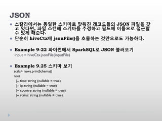 JSON
 스칼라에서는 동일한 스키마로 맞춰진 레코드들의 JSON 파일을 갖
고 있다면, 파일 스캔해 스키마를 추정하고 필드에 이름으로 접근할
수 있게 해준다.
 단순히 hiveCtx에 jsonFile()을 호출하는 것만으로도 가능하다.
 Example 9-22 파이썬에서 SparkSQL로 JSON 불러오기
input = hiveCtx.jsonFile(inputFile)
 Example 9.25 스키마 보기
scala> rows.printSchema()
root
|-- time: string (nullable = true)
|-- ip: string (nullable = true)
|-- country: string (nullable = true)
|-- status: string (nullable = true)
 
