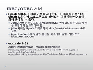 JDBC/ODBC 서버
 Spark SQL은 JDBC 기능을 제공한다. JDBC 서버는 단독
Spark 드라이버 프로그램으로 실행되며 여러 클라이언트에
의해 공유될 수 있다.
 JDBC 서버는 하이브의 HiveServer2와 연계되므로 하이브 지원
을 포함해서 빌드되어야 함.
 jdbc 서버는 Spark 디렉토리의 sbin/start-thriftserver.sh로
실행.
 (spark-submit와 동일한 옵션을 다수 받아들임, 기본 포트
localhost:10000)
 example 9.31
./start-thriftserver.sh --master sparkMaster
starting org.apache.spark.sql.hive.thriftserver.HiveThriftServer2, logging to
/usr/lib/spark/logs/spark-hdfs-
org.apache.spark.sql.hive.thriftserver.HiveThriftServer2-1-server02.hadoop.com.out
 