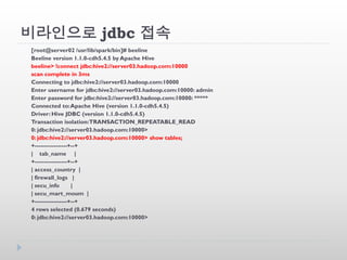 비라인으로 jdbc 접속
[root@server02 /usr/lib/spark/bin]# beeline
Beeline version 1.1.0-cdh5.4.5 by Apache Hive
beeline> !connect jdbc:hive2://server03.hadoop.com:10000
scan complete in 3ms
Connecting to jdbc:hive2://server03.hadoop.com:10000
Enter username for jdbc:hive2://server03.hadoop.com:10000: admin
Enter password for jdbc:hive2://server03.hadoop.com:10000: *****
Connected to:Apache Hive (version 1.1.0-cdh5.4.5)
Driver: Hive JDBC (version 1.1.0-cdh5.4.5)
Transaction isolation:TRANSACTION_REPEATABLE_READ
0: jdbc:hive2://server03.hadoop.com:10000>
0: jdbc:hive2://server03.hadoop.com:10000> show tables;
+-----------------+--+
| tab_name |
+-----------------+--+
| access_country |
| firewall_logs |
| secu_info |
| secu_mart_moum |
+-----------------+--+
4 rows selected (0.679 seconds)
0: jdbc:hive2://server03.hadoop.com:10000>
 