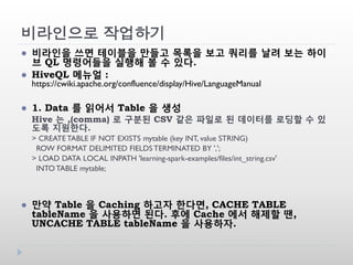비라인으로 작업하기
 비라인을 쓰면 테이블을 만들고 목록을 보고 쿼리를 날려 보는 하이
브 QL 명령어들을 실행해 볼 수 있다.
 HiveQL 메뉴얼 :
https://cwiki.apache.org/confluence/display/Hive/LanguageManual
 1. Data 를 읽어서 Table 을 생성
Hive 는 ,(comma) 로 구분된 CSV 같은 파일로 된 데이터를 로딩할 수 있
도록 지원한다.
> CREATE TABLE IF NOT EXISTS mytable (key INT, value STRING)
ROW FORMAT DELIMITED FIELDS TERMINATED BY ',';
> LOAD DATA LOCAL INPATH 'learning-spark-examples/files/int_string.csv'
INTO TABLE mytable;
 만약 Table 을 Caching 하고자 한다면, CACHE TABLE
tableName 을 사용하면 된다. 후에 Cache 에서 해제할 땐,
UNCACHE TABLE tableName 을 사용하자.
 